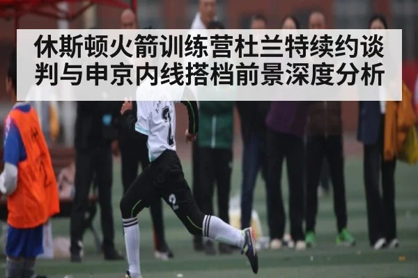 休斯顿火箭训练营杜兰特续约谈判与申京内线搭档前景深度分析