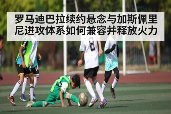 罗马迪巴拉续约悬念与加斯佩里尼进攻体系如何兼容并释放火力