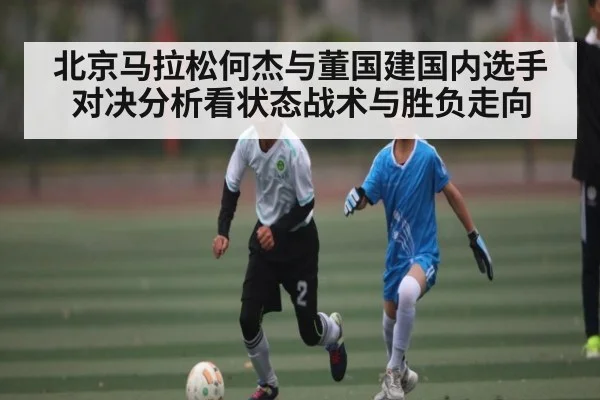 北京马拉松何杰与董国建国内选手对决分析看状态战术与胜负走向